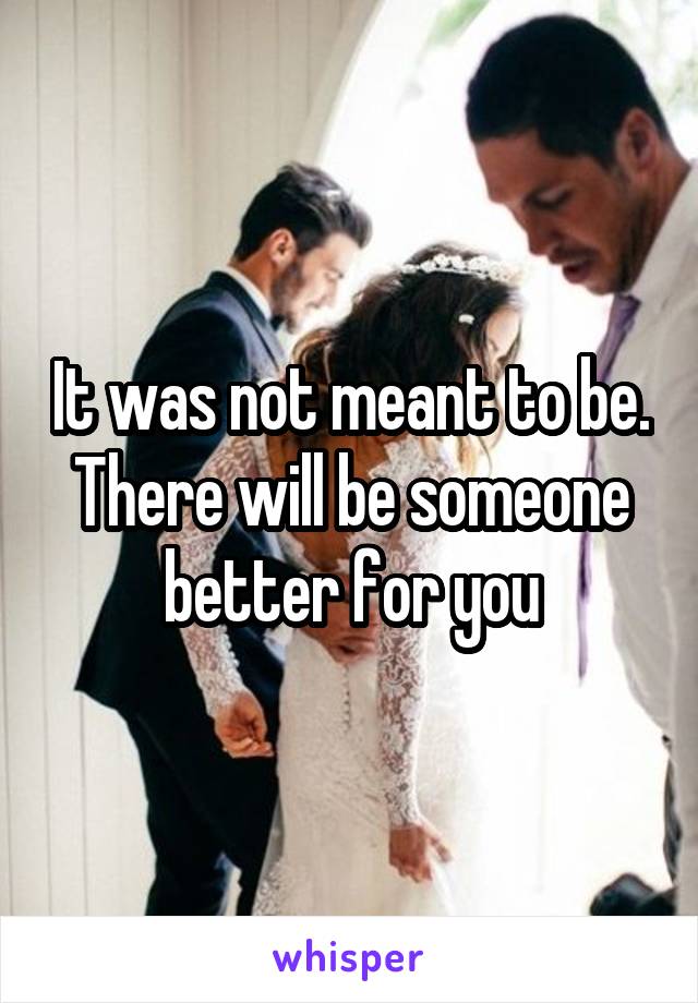 It was not meant to be. There will be someone better for you
