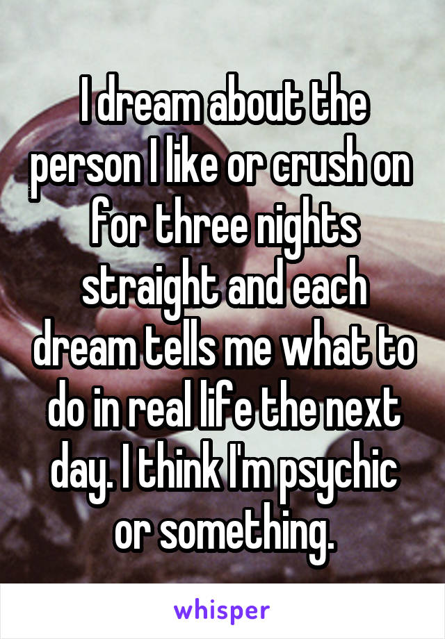I dream about the person I like or crush on  for three nights straight and each dream tells me what to do in real life the next day. I think I'm psychic or something.