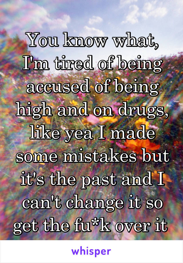 You know what, I'm tired of being accused of being high and on drugs, like yea I made some mistakes but it's the past and I can't change it so get the fu*k over it 