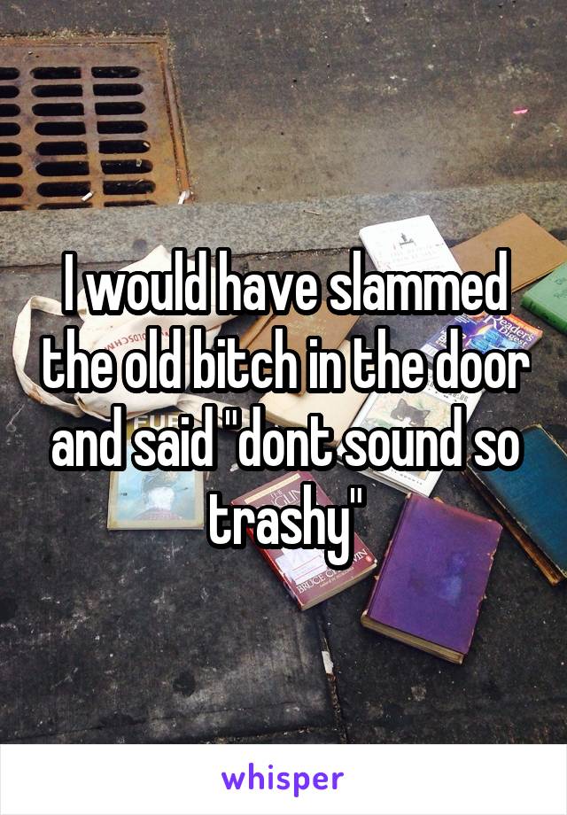 I would have slammed the old bitch in the door and said "dont sound so trashy"