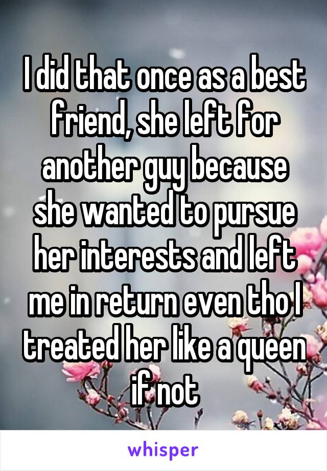 I did that once as a best friend, she left for another guy because she wanted to pursue her interests and left me in return even tho I treated her like a queen if not