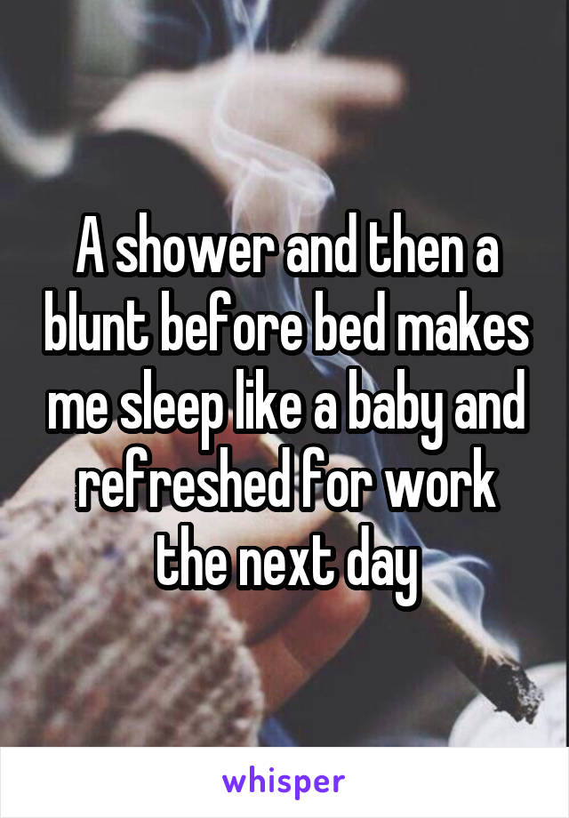 A shower and then a blunt before bed makes me sleep like a baby and refreshed for work the next day