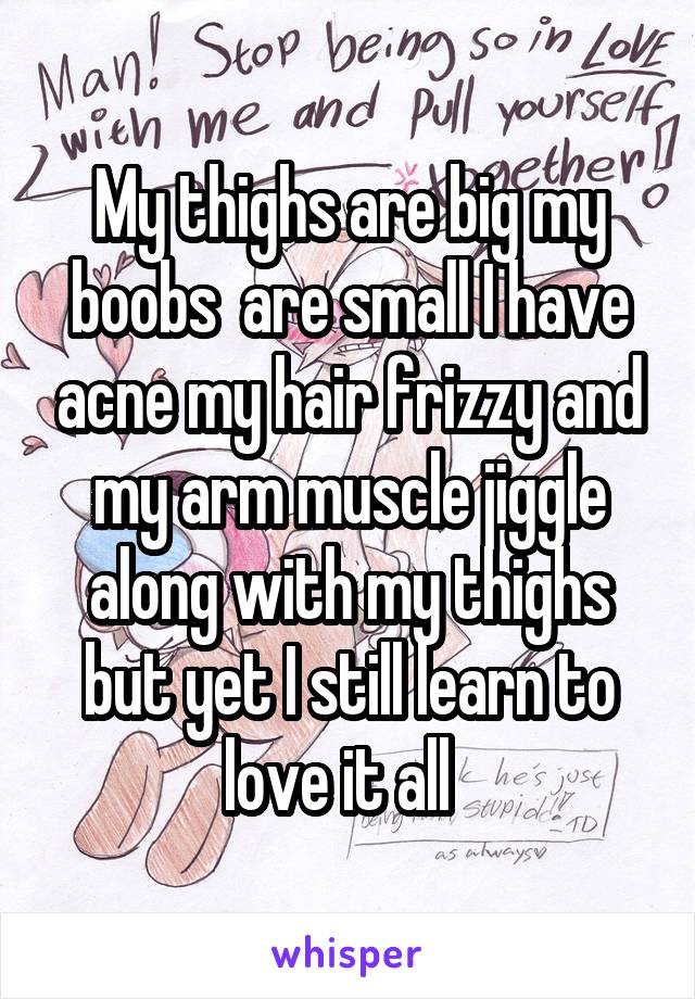 My thighs are big my boobs  are small I have acne my hair frizzy and my arm muscle jiggle along with my thighs but yet I still learn to love it all  