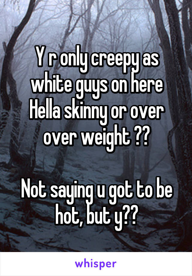 Y r only creepy as white guys on here
Hella skinny or over over weight ??

Not saying u got to be hot, but y??