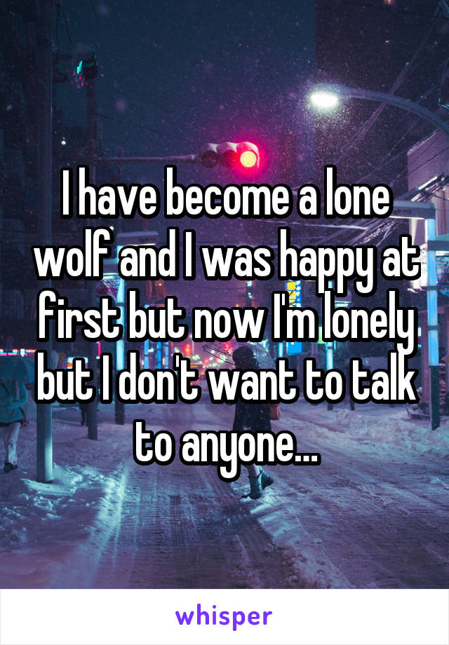 I have become a lone wolf and I was happy at first but now I'm lonely but I don't want to talk to anyone…