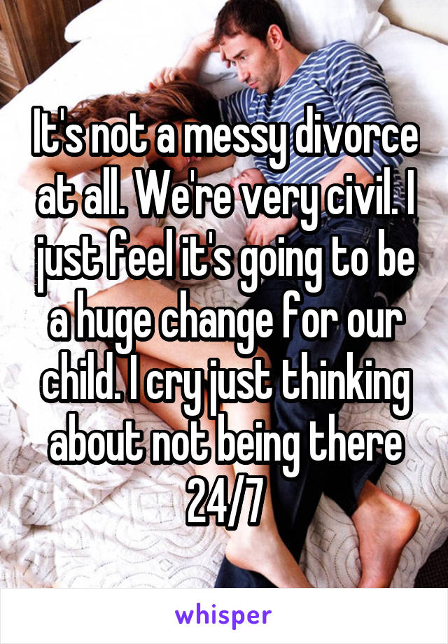 It's not a messy divorce at all. We're very civil. I just feel it's going to be a huge change for our child. I cry just thinking about not being there 24/7