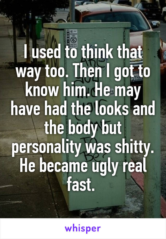 I used to think that way too. Then I got to know him. He may have had the looks and the body but personality was shitty. He became ugly real fast. 