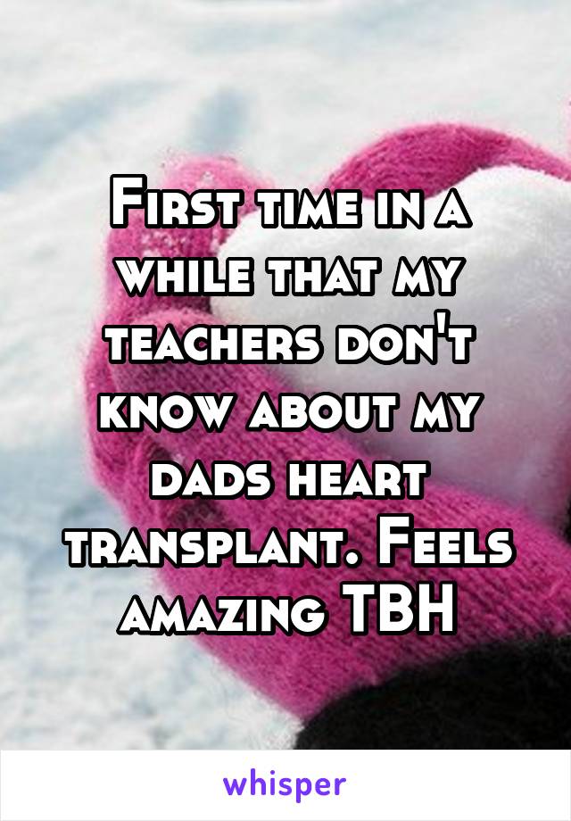 First time in a while that my teachers don't know about my dads heart transplant. Feels amazing TBH