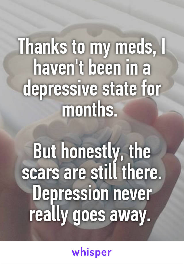 Thanks to my meds, I haven't been in a depressive state for months. 

But honestly, the scars are still there. Depression never really goes away. 