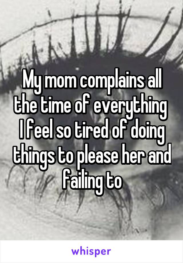 My mom complains all the time of everything 
I feel so tired of doing things to please her and failing to