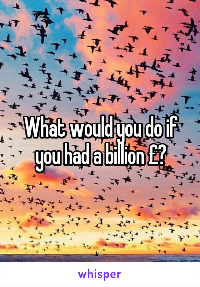 What would you do if you had a billion £?
