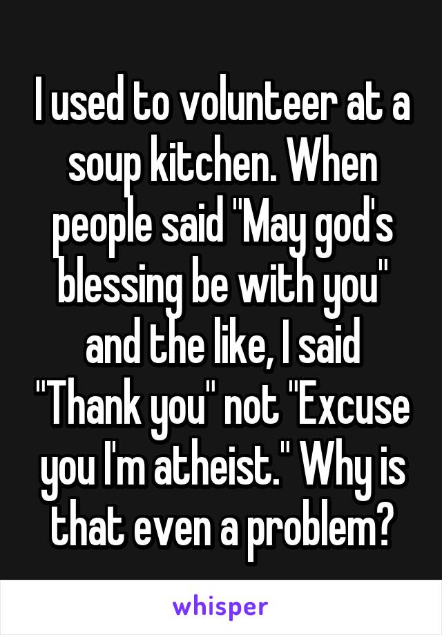 I used to volunteer at a soup kitchen. When people said "May god's blessing be with you" and the like, I said "Thank you" not "Excuse you I'm atheist." Why is that even a problem?