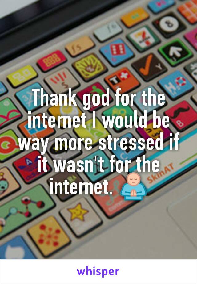 Thank god for the internet I would be way more stressed if it wasn't for the internet. 🙏