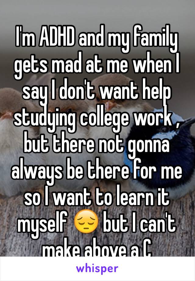 I'm ADHD and my family gets mad at me when I say I don't want help studying college work , but there not gonna always be there for me so I want to learn it
myself 😔 but I can't make above a C