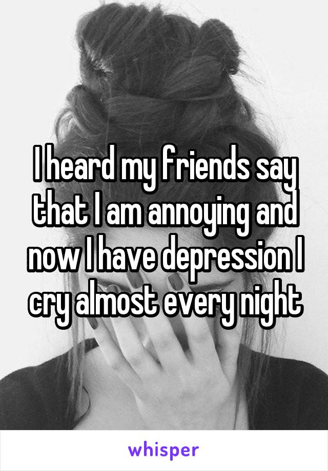 I heard my friends say that I am annoying and now I have depression I cry almost every night