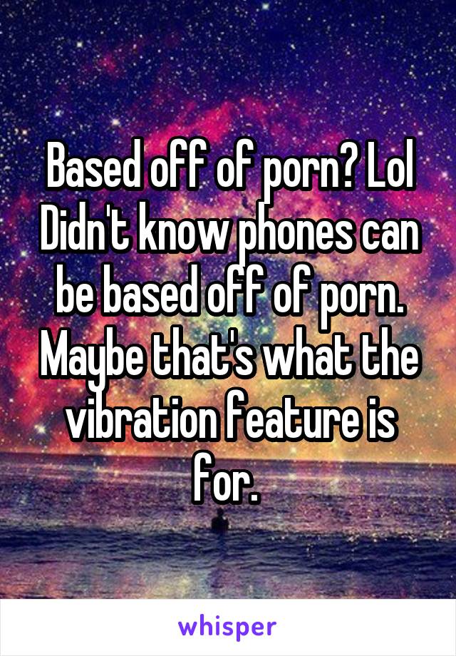 Based off of porn? Lol
Didn't know phones can be based off of porn. Maybe that's what the vibration feature is for. 