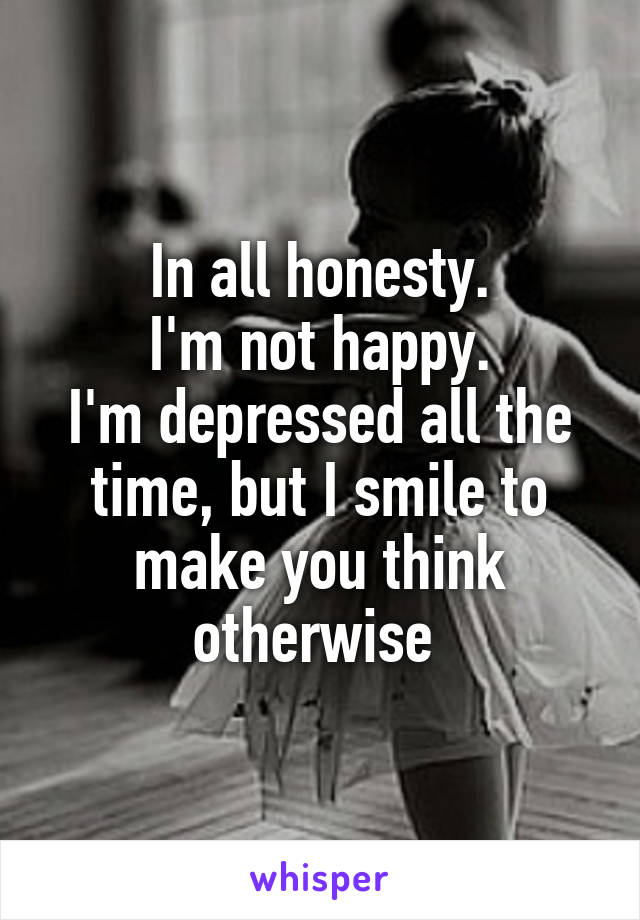 In all honesty.
I'm not happy.
I'm depressed all the time, but I smile to make you think otherwise 