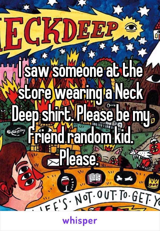 I saw someone at the store wearing a Neck Deep shirt. Please be my friend random kid. Please. 