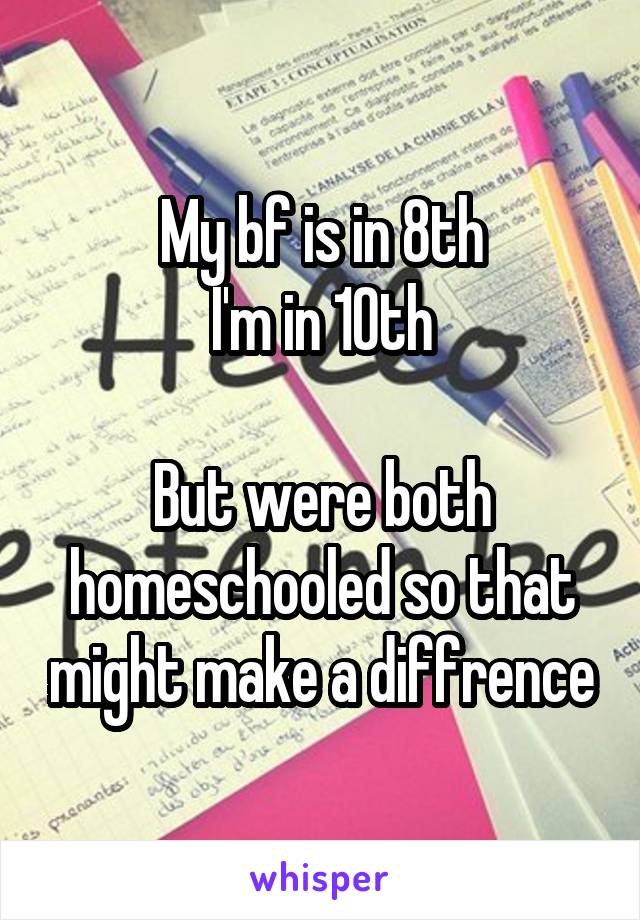 My bf is in 8th
I'm in 10th

But were both homeschooled so that might make a diffrence