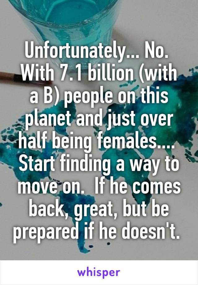 Unfortunately... No. 
With 7.1 billion (with a B) people on this planet and just over half being females.... 
Start finding a way to move on.  If he comes back, great, but be prepared if he doesn't. 