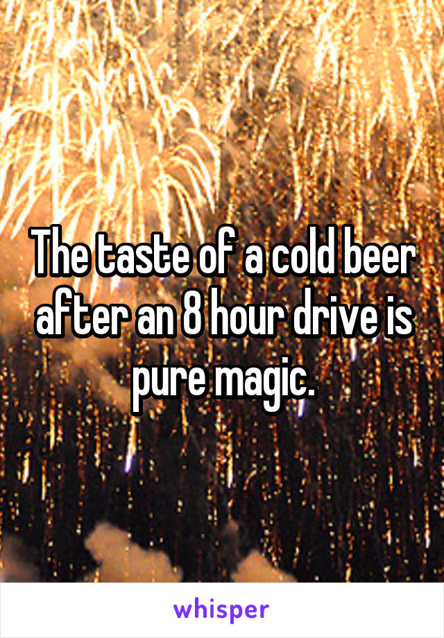 The taste of a cold beer after an 8 hour drive is pure magic.