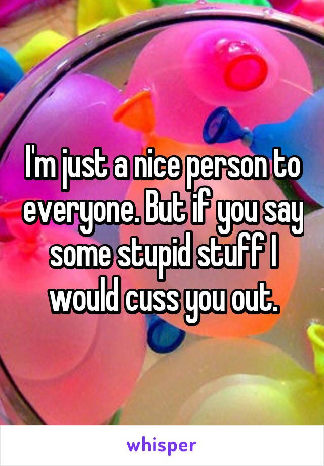 I'm just a nice person to everyone. But if you say some stupid stuff I would cuss you out.