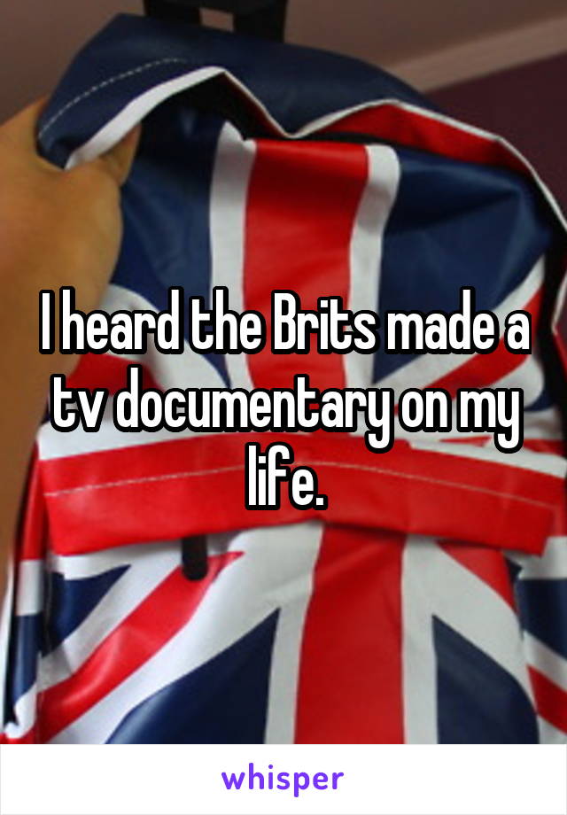 I heard the Brits made a tv documentary on my life.