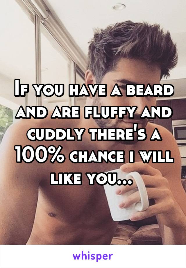 If you have a beard and are fluffy and cuddly there's a 100% chance i will like you... 