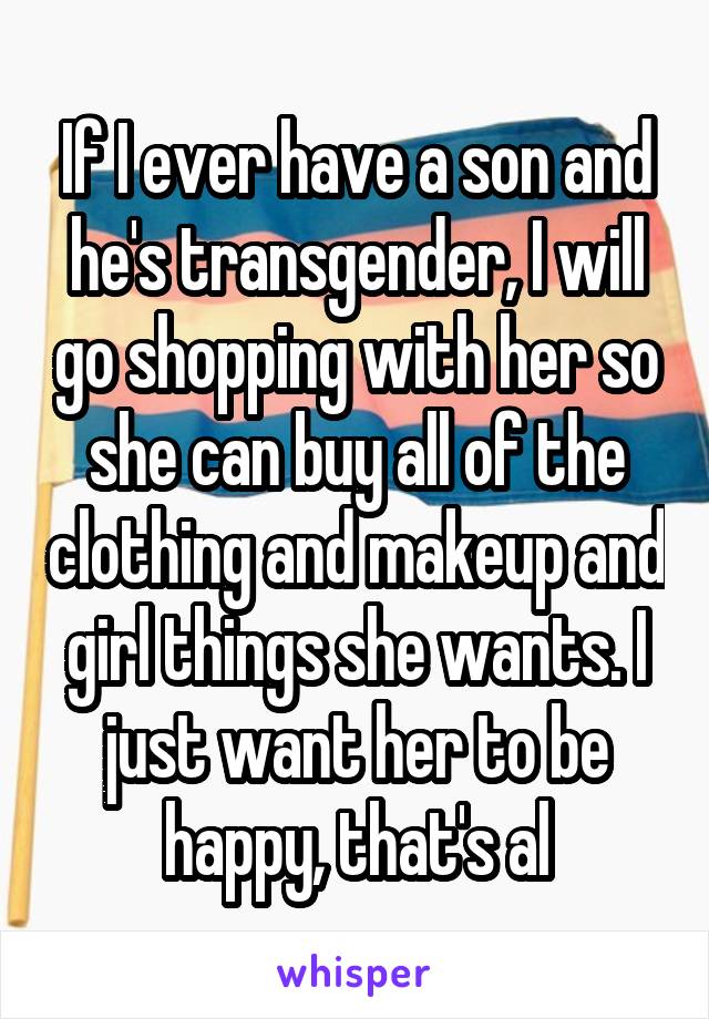 If I ever have a son and he's transgender, I will go shopping with her so she can buy all of the clothing and makeup and girl things she wants. I just want her to be happy, that's al