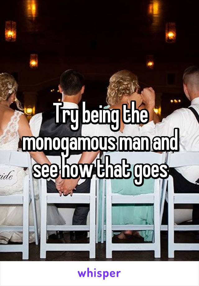 Try being the monogamous man and see how that goes