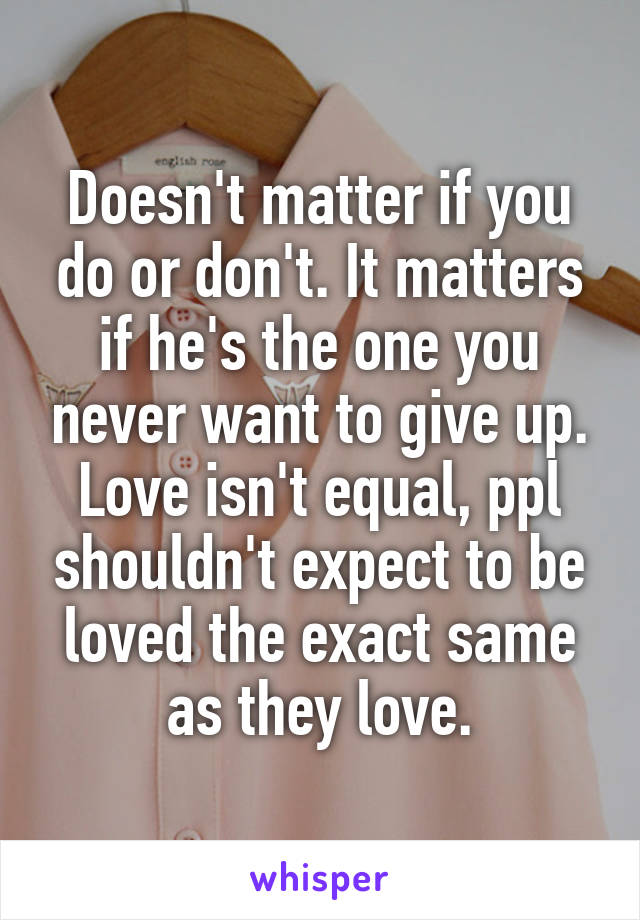 Doesn't matter if you do or don't. It matters if he's the one you never want to give up. Love isn't equal, ppl shouldn't expect to be loved the exact same as they love.