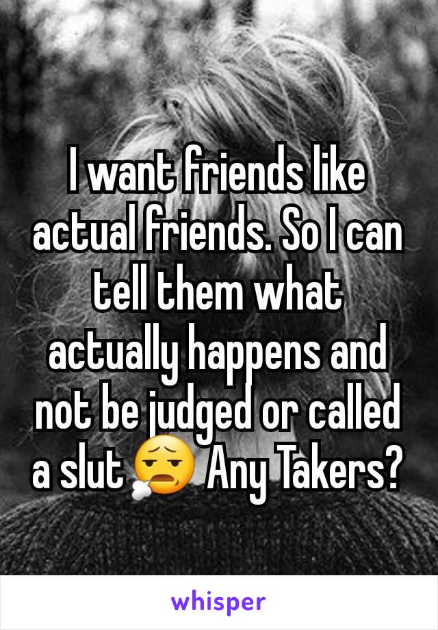 I want friends like actual friends. So I can tell them what actually happens and not be judged or called a slut😧 Any Takers?