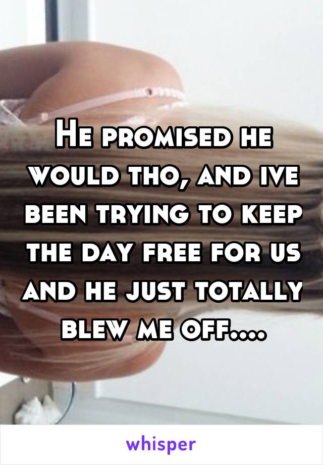 He promised he would tho, and ive been trying to keep the day free for us and he just totally blew me off....