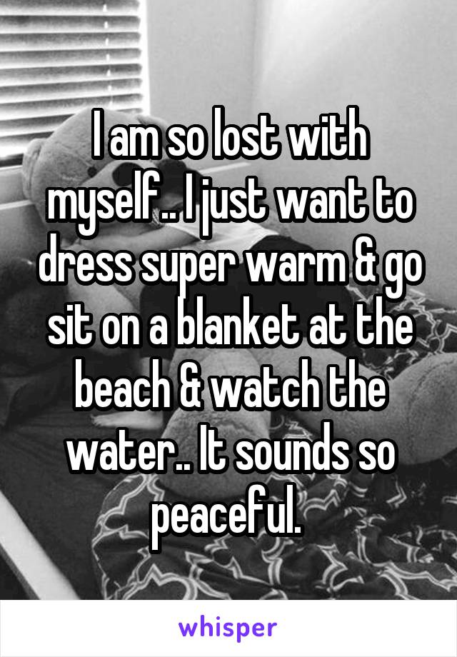 I am so lost with myself.. I just want to dress super warm & go sit on a blanket at the beach & watch the water.. It sounds so peaceful. 