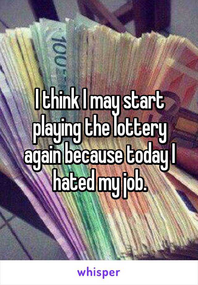 I think I may start playing the lottery again because today I hated my job.