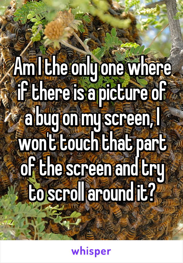 Am I the only one where if there is a picture of a bug on my screen, I won't touch that part of the screen and try to scroll around it?