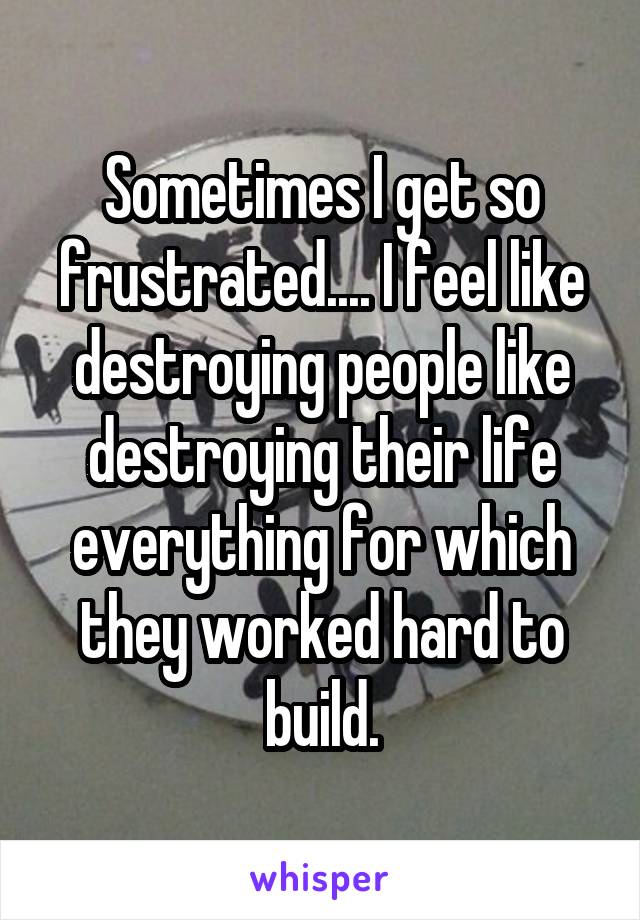 Sometimes I get so frustrated.... I feel like destroying people like destroying their life everything for which they worked hard to build.