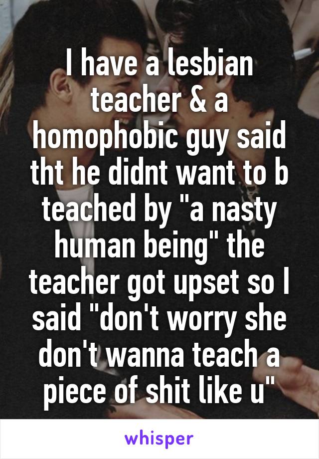 I have a lesbian teacher & a homophobic guy said tht he didnt want to b teached by "a nasty human being" the teacher got upset so I said "don't worry she don't wanna teach a piece of shit like u"