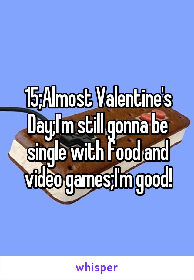 15;Almost Valentine's Day;I'm still gonna be single with food and video games;I'm good!