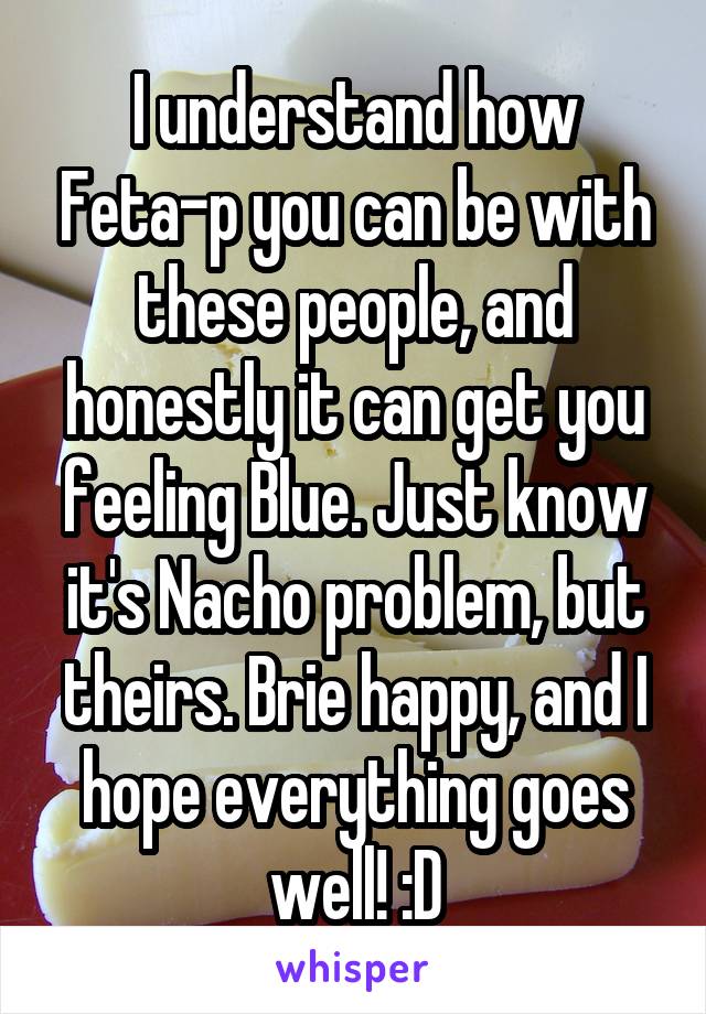 I understand how Feta-p you can be with these people, and honestly it can get you feeling Blue. Just know it's Nacho problem, but theirs. Brie happy, and I hope everything goes well! :D