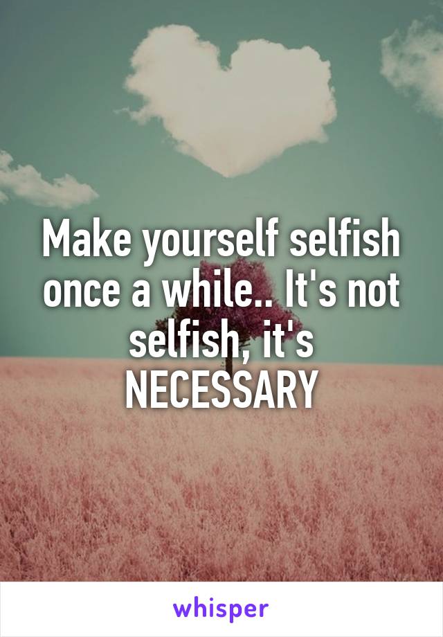Make yourself selfish once a while.. It's not selfish, it's NECESSARY