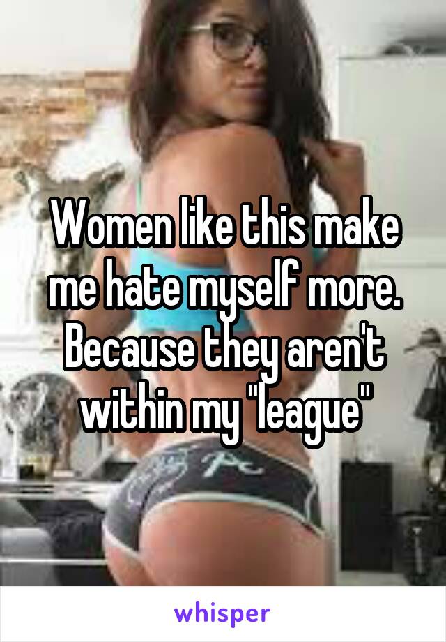 Women like this make me hate myself more. Because they aren't within my "league"