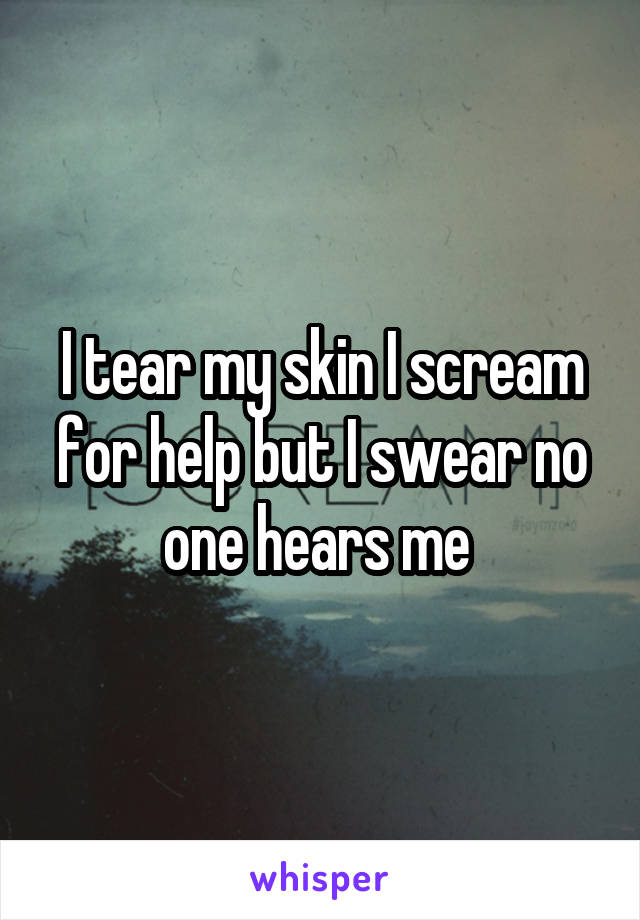 I tear my skin I scream for help but I swear no one hears me 