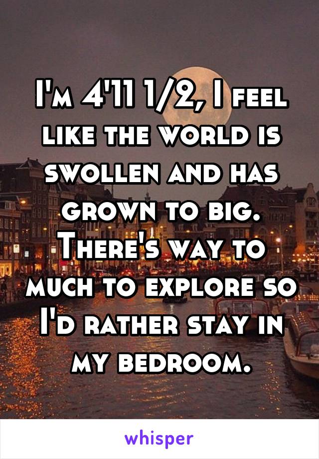 I'm 4'11 1/2, I feel like the world is swollen and has grown to big. There's way to much to explore so I'd rather stay in my bedroom.