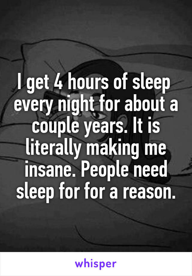 I get 4 hours of sleep  every night for about a couple years. It is literally making me insane. People need sleep for for a reason.