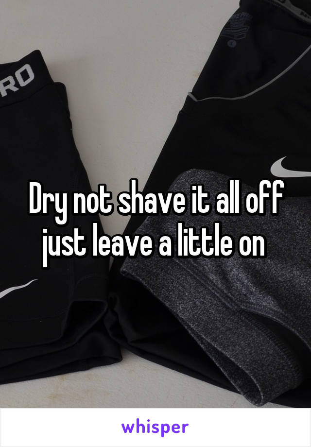 Dry not shave it all off just leave a little on 