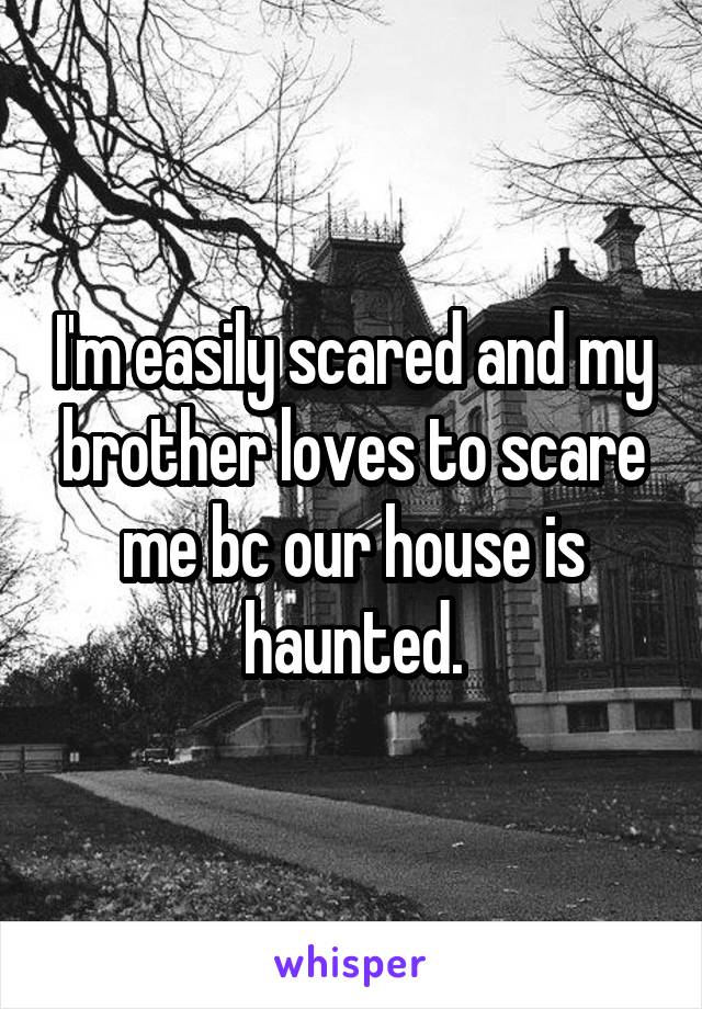 I'm easily scared and my brother loves to scare me bc our house is haunted.