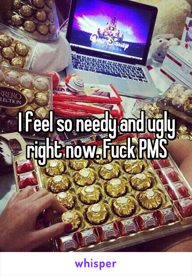 I feel so needy and ugly right now. Fuck PMS