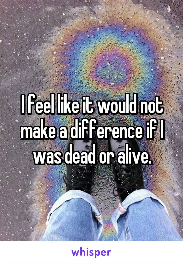 I feel like it would not make a difference if I was dead or alive.