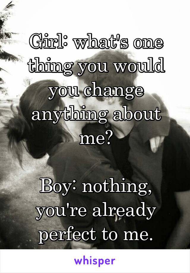 Girl: what's one thing you would you change anything about me?

Boy: nothing, you're already perfect to me.